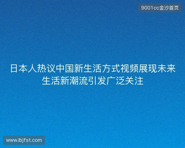 日本人热议中国新生活方式视频展现未来生活新潮流引发广泛关注